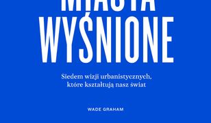 Miasta wyśnione. Siedem wizji urbanistycznych, które kształtuja nasz świat