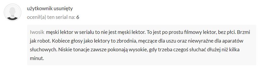 Męski lektor w serialu to nie jest męski lektor. To jest po prostu filmowy lektor, bez płci. Brzmi jak robot. Kobiece głosy jako lektory to zbrodnia, męczące dla uszu oraz niewyraźne dla aparatów słuchowych. Niskie tonacje zawsze pokonają wysokie, gdy trzeba czegoś słuchać dłużej niż kilka minut.