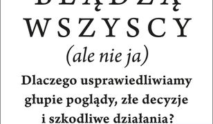 Błądzą wszyscy (ale nie ja). Dlaczego usprawiedliwiamy głupie poglądy, złe decyzje i szkodliwe działania?