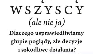 Błądzą wszyscy (ale nie ja). Dlaczego usprawiedliwiamy głupie poglądy, złe decyzje i szkodliwe działania?