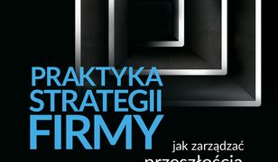 Praktyka strategii firmy. Jak zarządzać przeszłością, radzić sobie z teraźniejszością i tworzyć przyszłość