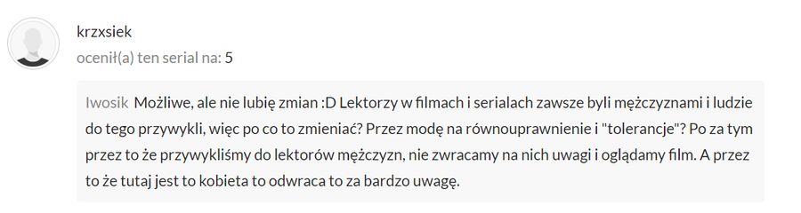 Możliwe, ale nie lubię zmian :D Lektorzy w filmach i serialach zawsze byli mężczyznami i ludzie do tego przywykli, więc po co to zmieniać? Przez modę na równouprawnienie i "tolerancje"? Po za tym przez to że przywykliśmy do lektorów mężczyzn, nie zwracamy na nich uwagi i oglądamy film. A przez to że tutaj jest to kobieta to odwraca to za bardzo uwagę.