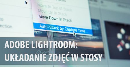 Szybsza selekcja serii zdjęć dzięki układaniu w stosy w Adobe Lightroom [wideoporadnik]